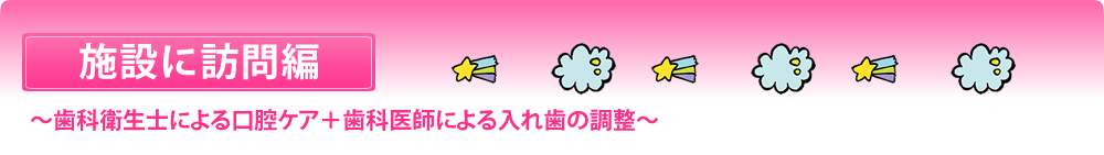 施設に訪問編 ～歯科衛生士による口腔ケア＋歯科医師による入れ歯の調整～